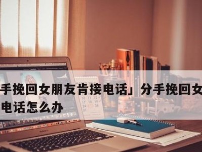 如何以分手挽留女朋友？（15个有效技巧教你如何在分手的边缘上挽回她）